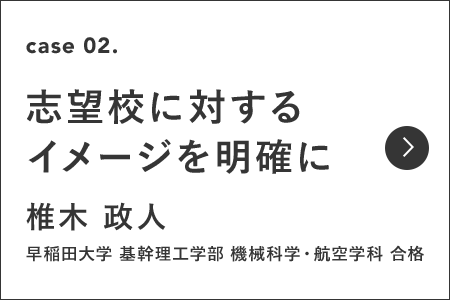 case2 志望校に対する イメージを明確に 椎木 政人